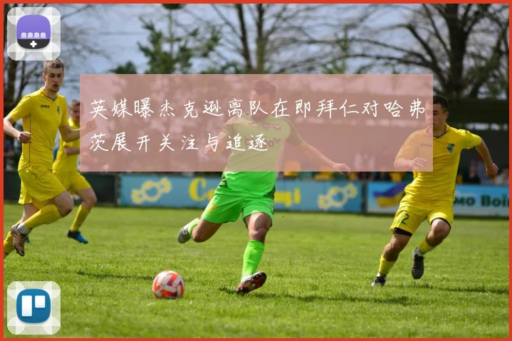 英媒曝杰克逊离队在即拜仁对哈弗茨展开关注与追逐