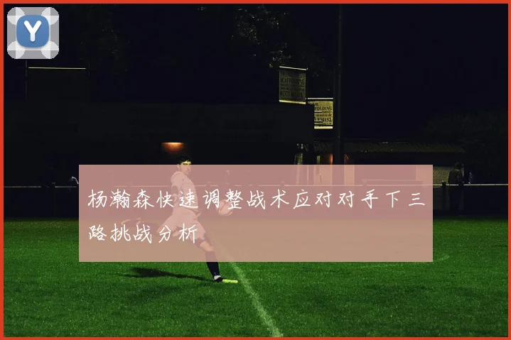 杨瀚森快速调整战术应对对手下三路挑战分析