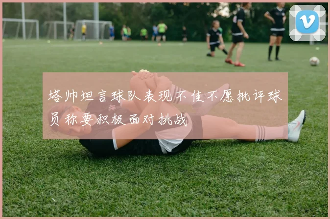塔帅坦言球队表现不佳不愿批评球员称要积极面对挑战