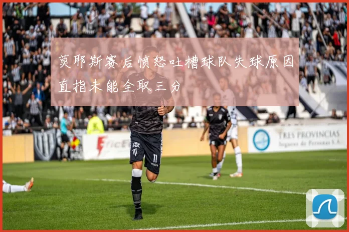 莫耶斯赛后愤怒吐槽球队失球原因直指未能全取三分