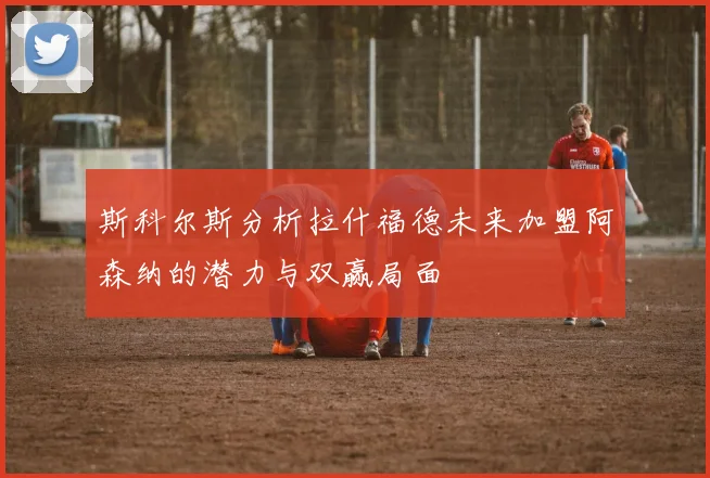 斯科尔斯分析拉什福德未来加盟阿森纳的潜力与双赢局面