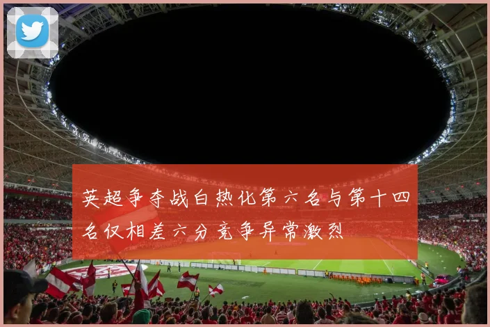 英超争夺战白热化第六名与第十四名仅相差六分竞争异常激烈
