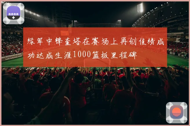 绿军中锋奎塔在赛场上再创佳绩成功达成生涯1000篮板里程碑