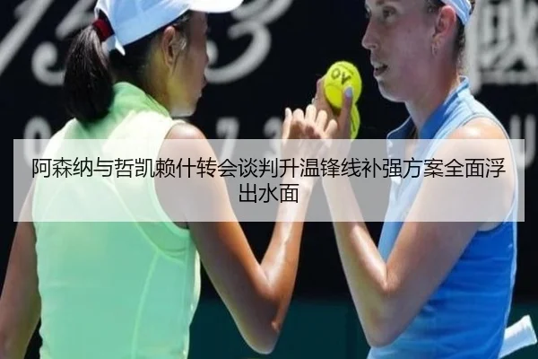 阿森纳与哲凯赖什转会谈判升温锋线补强方案全面浮出水面