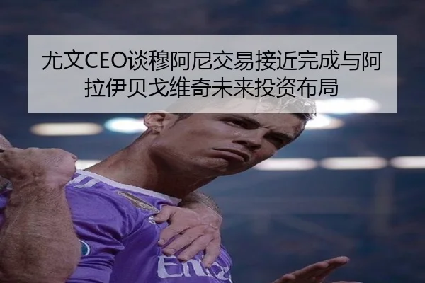 尤文CEO谈穆阿尼交易接近完成与阿拉伊贝戈维奇未来投资布局